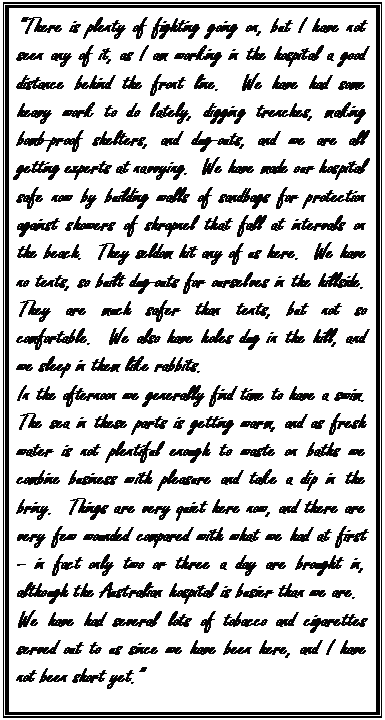 Text Box: “There is plenty of fighting going on, but I have not seen any of it, as I am working in the hospital a good distance behind the front line.  We have had some heavy work to do lately, digging trenches, making bomb-proof shelters, and dug-outs, and we are all     getting experts at navvying.  We have made our hospital safe now by building walls of sandbags for protection against showers of shrapnel that fall at intervals on the beach.  They seldom hit any of us here.  We have no tents, so built dug-outs for ourselves in the hillside.  They are much safer than tents, but not so comfortable.  We also have holes dug in the hill, and we sleep in them like rabbits.
In the afternoon we generally find time to have a swim.  The sea in these parts is getting warm, and as fresh water is not plentiful enough to waste on baths we combine business with pleasure and take a dip in the briny.  Things are very quiet here now, and there are very few wounded compared with what we had at first – in fact only two or three a day are brought in, although the Australian hospital is busier than we are.
We have had several lots of tobacco and cigarettes served out to us since we have been here, and I have not been short yet.” 

